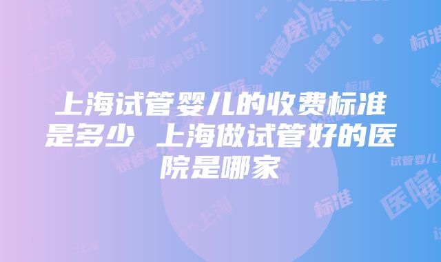 上海试管婴儿的收费标准是多少 上海做试管好的医院是哪家