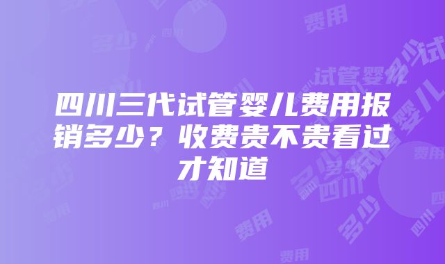 四川三代试管婴儿费用报销多少？收费贵不贵看过才知道