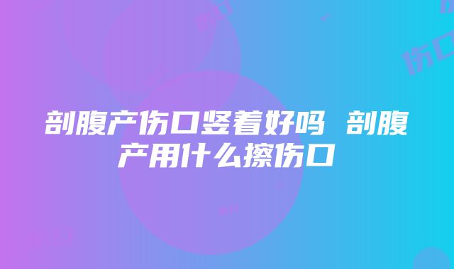 剖腹产伤口竖着好吗 剖腹产用什么擦伤口