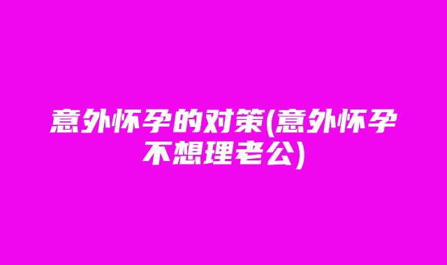 意外怀孕的对策(意外怀孕不想理老公)