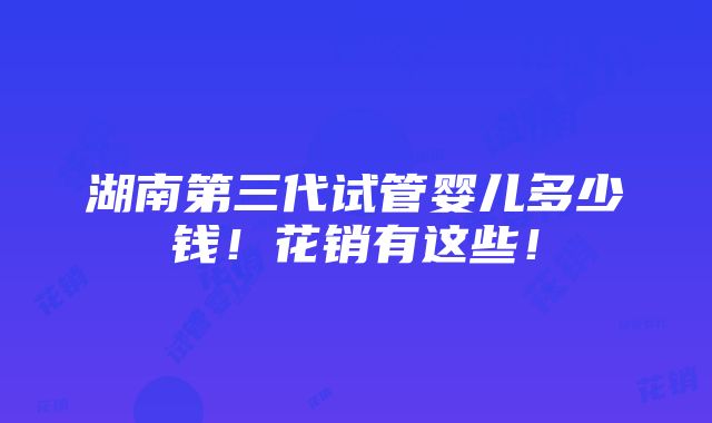 湖南第三代试管婴儿多少钱！花销有这些！