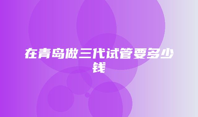 在青岛做三代试管要多少钱