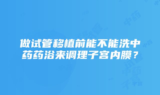 做试管移植前能不能洗中药药浴来调理子宫内膜？