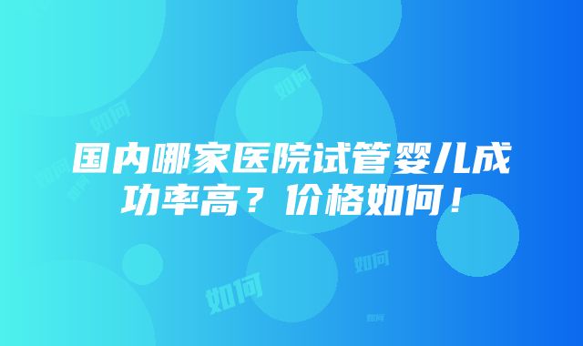 国内哪家医院试管婴儿成功率高？价格如何！