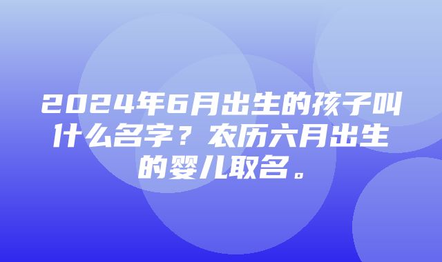 2024年6月出生的孩子叫什么名字？农历六月出生的婴儿取名。