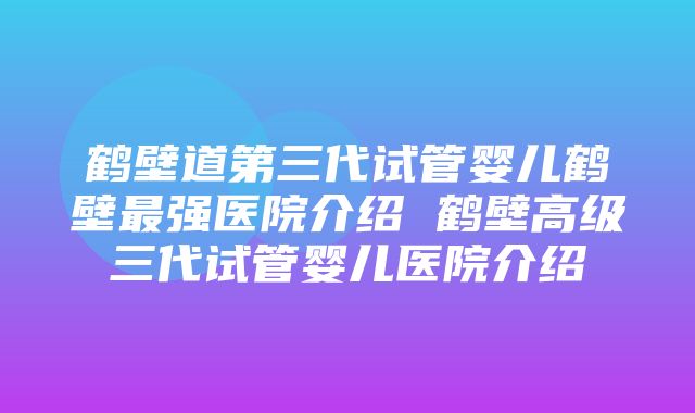 鹤壁道第三代试管婴儿鹤壁最强医院介绍 鹤壁高级三代试管婴儿医院介绍