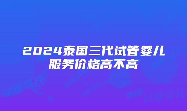 2024泰国三代试管婴儿服务价格高不高