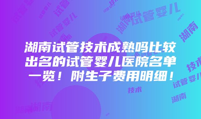 湖南试管技术成熟吗比较出名的试管婴儿医院名单一览！附生子费用明细！