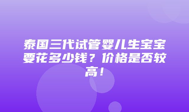 泰国三代试管婴儿生宝宝要花多少钱？价格是否较高！