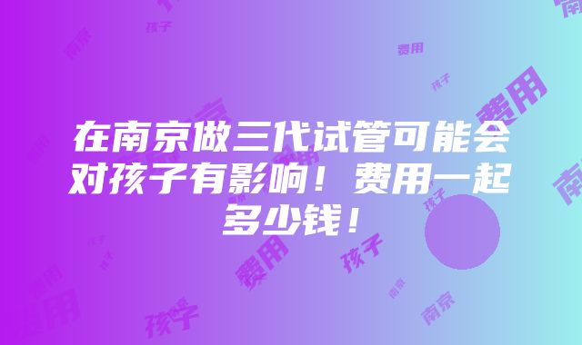 在南京做三代试管可能会对孩子有影响！费用一起多少钱！