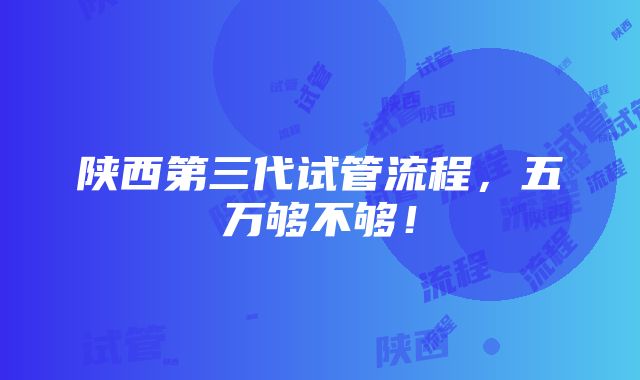 陕西第三代试管流程，五万够不够！