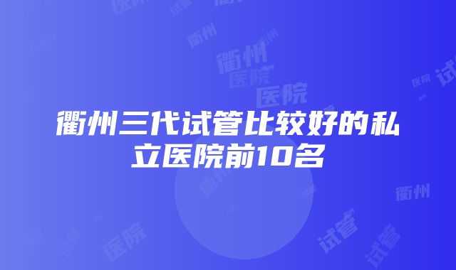 衢州三代试管比较好的私立医院前10名