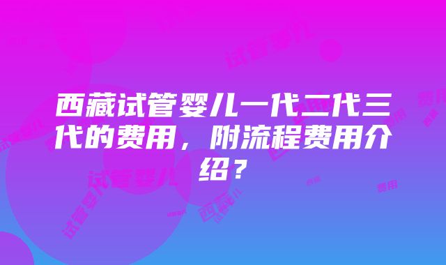 西藏试管婴儿一代二代三代的费用，附流程费用介绍？