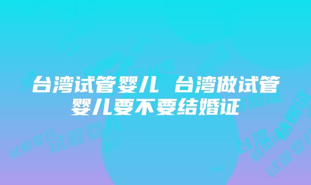 台湾试管婴儿 台湾做试管婴儿要不要结婚证