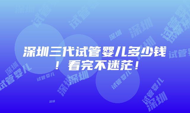 深圳三代试管婴儿多少钱！看完不迷茫！