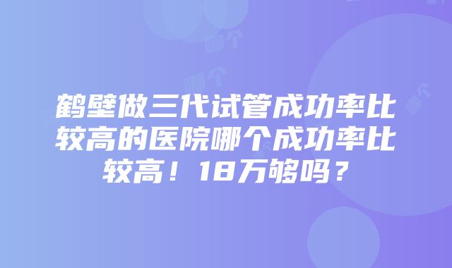 鹤壁做三代试管成功率比较高的医院哪个成功率比较高！18万够吗？