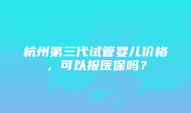 杭州第三代试管婴儿价格，可以报医保吗？