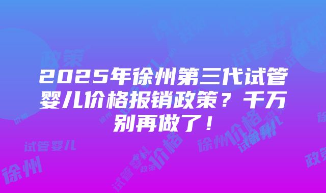 2025年徐州第三代试管婴儿价格报销政策？千万别再做了！