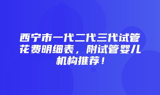 西宁市一代二代三代试管花费明细表，附试管婴儿机构推荐！