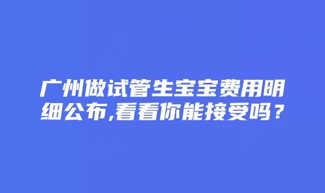 广州做试管生宝宝费用明细公布,看看你能接受吗？