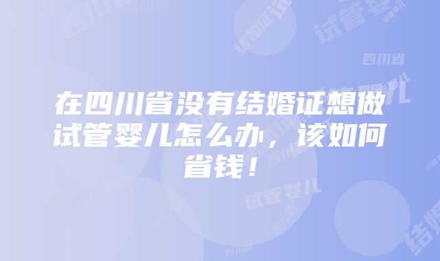 在四川省没有结婚证想做试管婴儿怎么办，该如何省钱！