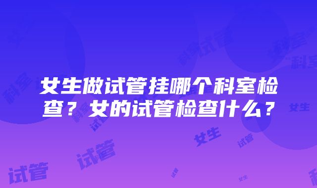 女生做试管挂哪个科室检查？女的试管检查什么？