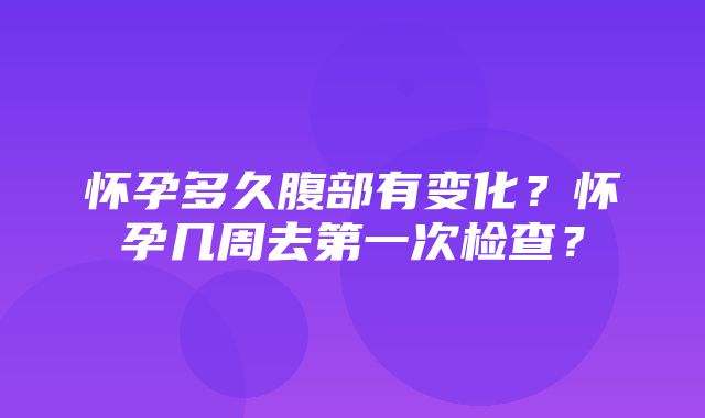 怀孕多久腹部有变化？怀孕几周去第一次检查？