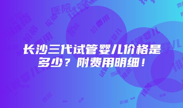 长沙三代试管婴儿价格是多少？附费用明细！