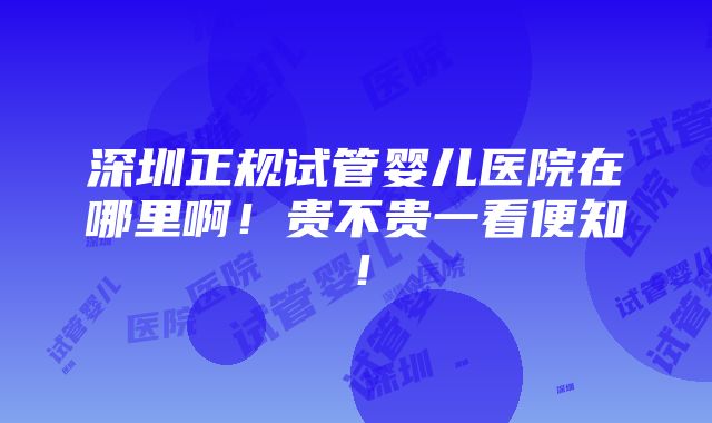 深圳正规试管婴儿医院在哪里啊！贵不贵一看便知！