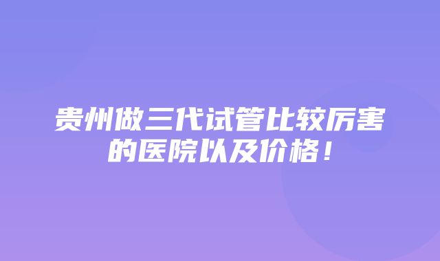 贵州做三代试管比较厉害的医院以及价格！