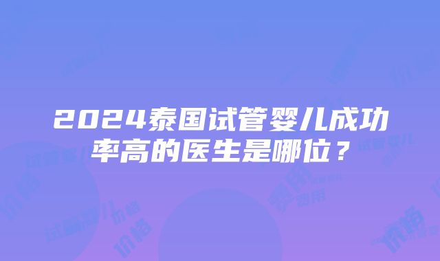 2024泰国试管婴儿成功率高的医生是哪位？