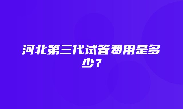 河北第三代试管费用是多少？