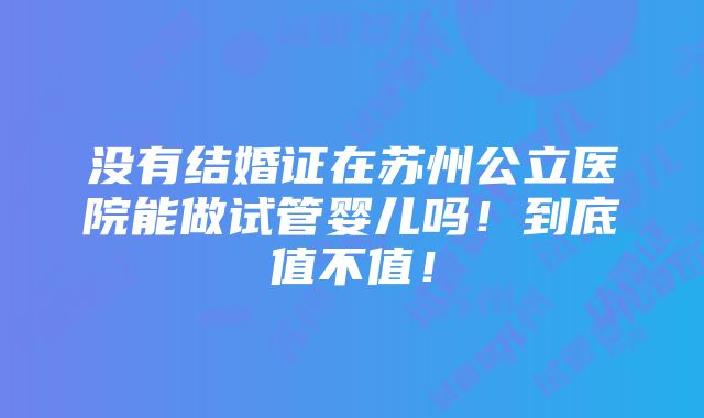 没有结婚证在苏州公立医院能做试管婴儿吗！到底值不值！