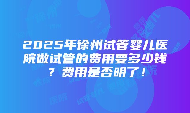 2025年徐州试管婴儿医院做试管的费用要多少钱？费用是否明了！