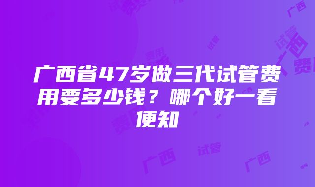 广西省47岁做三代试管费用要多少钱？哪个好一看便知