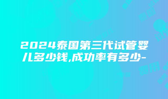 2024泰国第三代试管婴儿多少钱,成功率有多少-