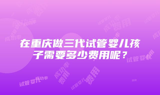 在重庆做三代试管婴儿孩子需要多少费用呢？