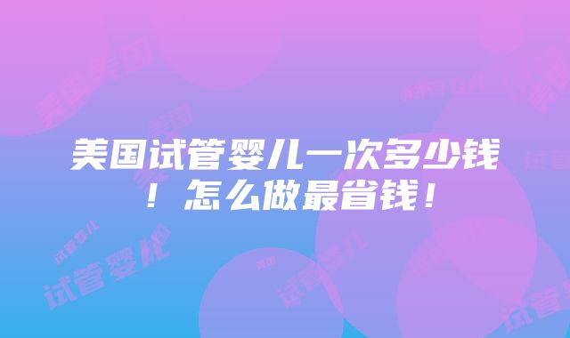 美国试管婴儿一次多少钱！怎么做最省钱！