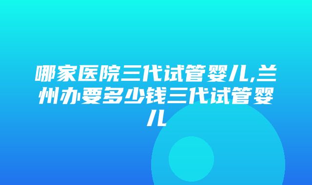 哪家医院三代试管婴儿,兰州办要多少钱三代试管婴儿