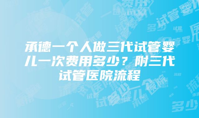 承德一个人做三代试管婴儿一次费用多少？附三代试管医院流程