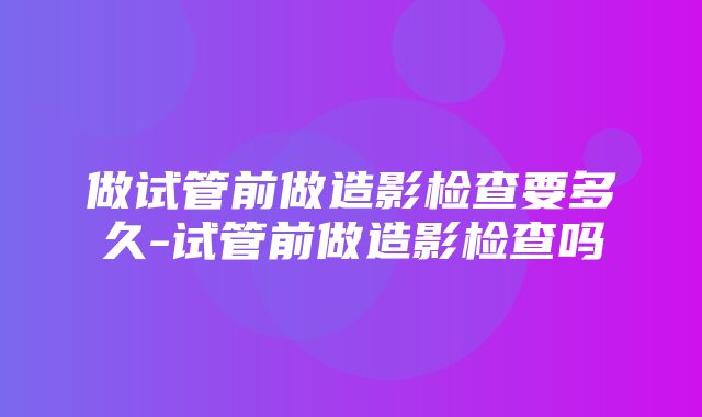 做试管前做造影检查要多久-试管前做造影检查吗