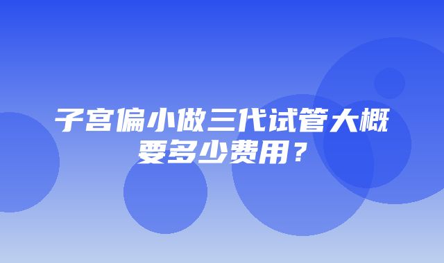 子宫偏小做三代试管大概要多少费用？