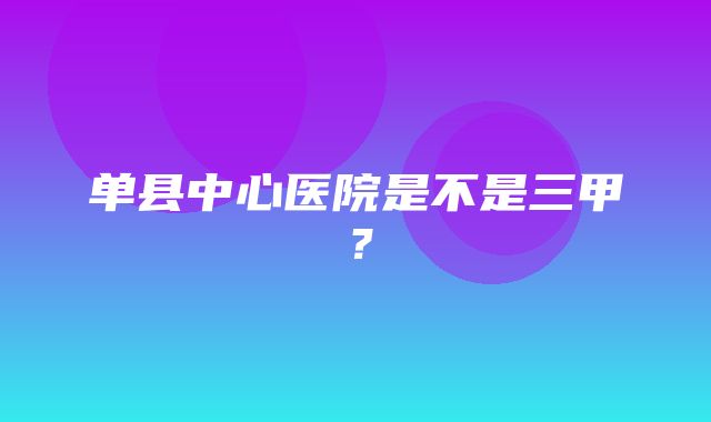 单县中心医院是不是三甲？