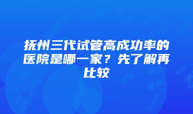 抚州三代试管高成功率的医院是哪一家？先了解再比较