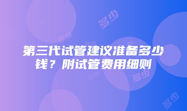 第三代试管建议准备多少钱？附试管费用细则