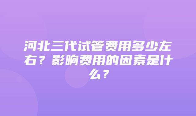 河北三代试管费用多少左右？影响费用的因素是什么？