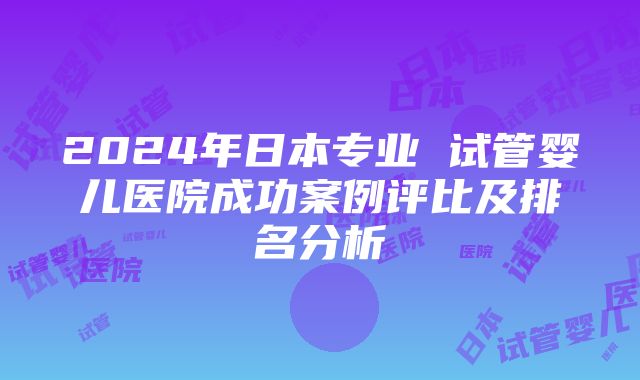 2024年日本专业 试管婴儿医院成功案例评比及排名分析