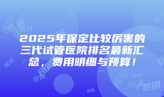 2025年保定比较厉害的三代试管医院排名最新汇总，费用明细与预算！