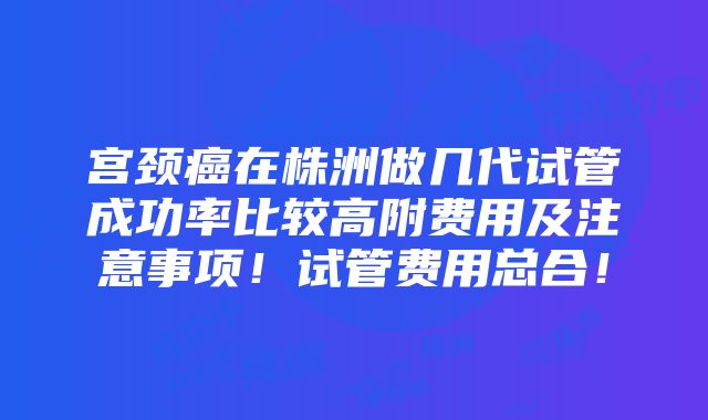 宫颈癌在株洲做几代试管成功率比较高附费用及注意事项！试管费用总合！