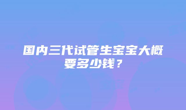 国内三代试管生宝宝大概要多少钱？